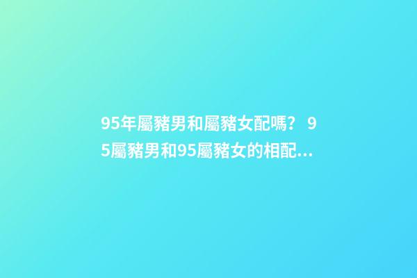 95年屬豬男和屬豬女配嗎？ 95屬豬男和95屬豬女的相配嗎，95年男孩婚配什么屬相女孩子-第1張-觀點-玄機派
